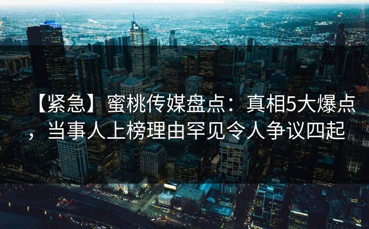 【紧急】蜜桃传媒盘点：真相5大爆点，当事人上榜理由罕见令人争议四起