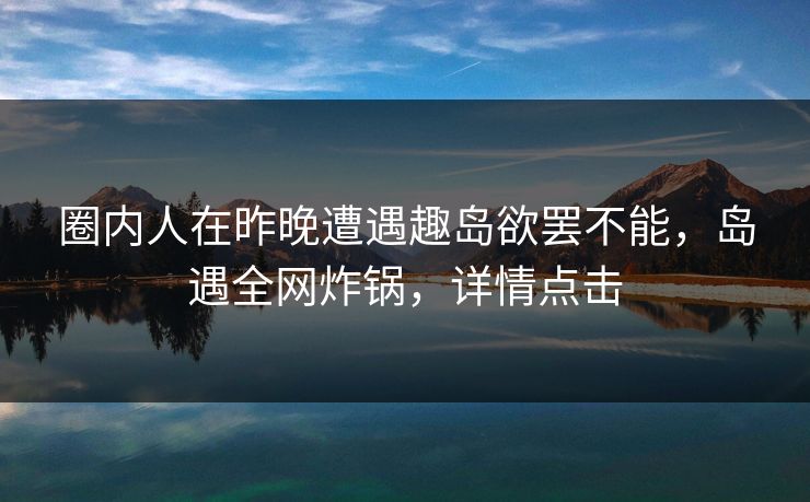 圈内人在昨晚遭遇趣岛欲罢不能，岛遇全网炸锅，详情点击