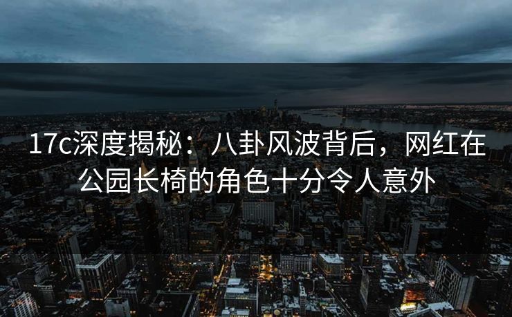 17c深度揭秘：八卦风波背后，网红在公园长椅的角色十分令人意外