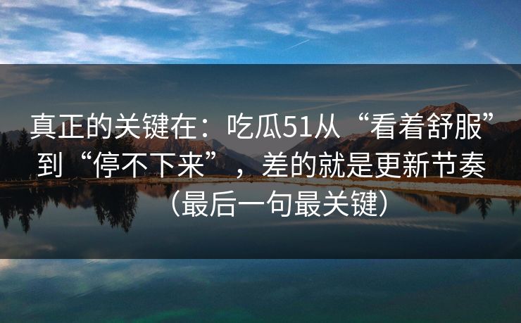 真正的关键在：吃瓜51从“看着舒服”到“停不下来”，差的就是更新节奏（最后一句最关键）