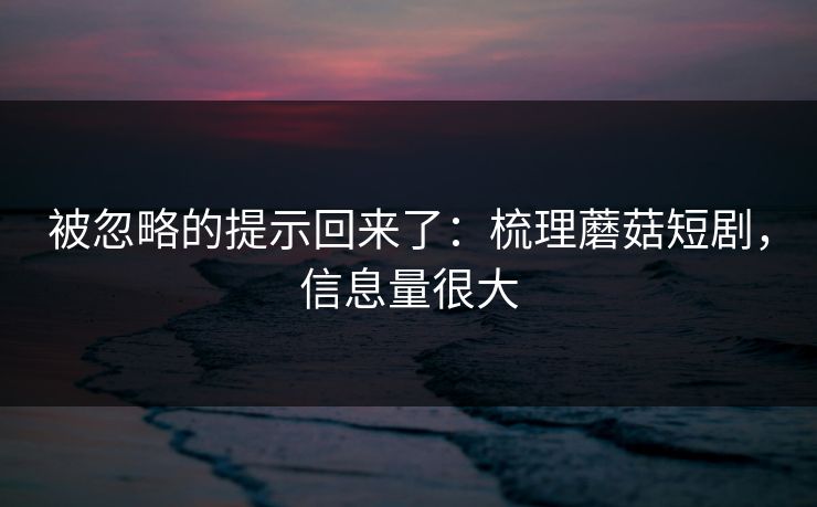被忽略的提示回来了：梳理蘑菇短剧，信息量很大