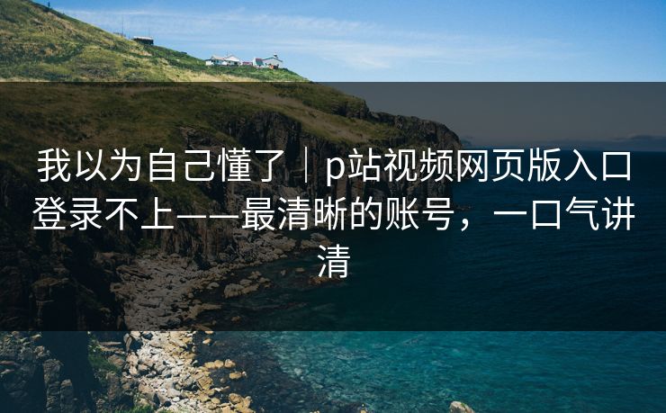 我以为自己懂了｜p站视频网页版入口登录不上——最清晰的账号，一口气讲清