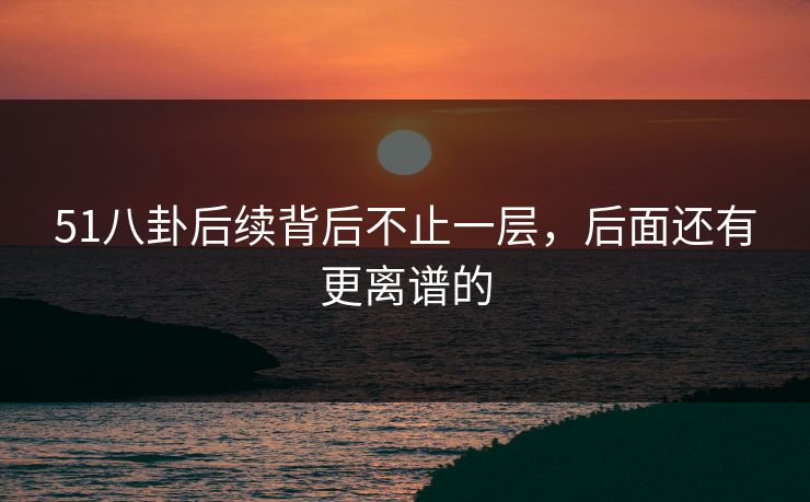 51八卦后续背后不止一层，后面还有更离谱的