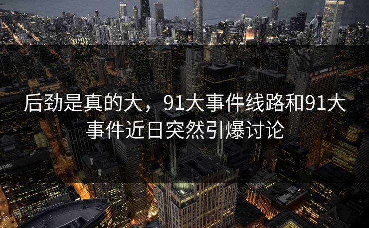 后劲是真的大，91大事件线路和91大事件近日突然引爆讨论