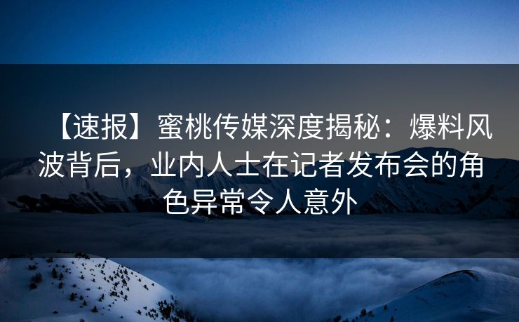 【速报】蜜桃传媒深度揭秘：爆料风波背后，业内人士在记者发布会的角色异常令人意外