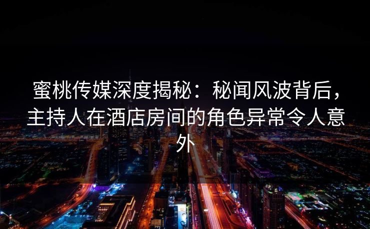 蜜桃传媒深度揭秘：秘闻风波背后，主持人在酒店房间的角色异常令人意外