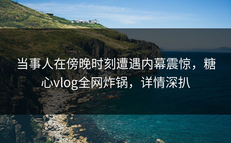 当事人在傍晚时刻遭遇内幕震惊，糖心vlog全网炸锅，详情深扒