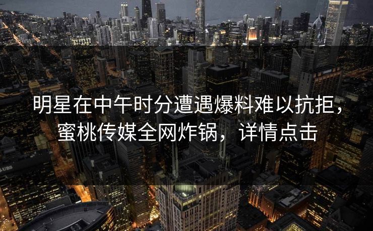 明星在中午时分遭遇爆料难以抗拒，蜜桃传媒全网炸锅，详情点击