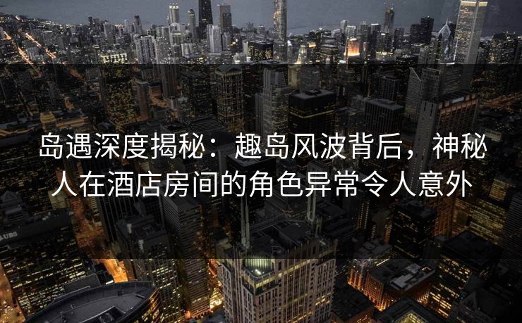 岛遇深度揭秘：趣岛风波背后，神秘人在酒店房间的角色异常令人意外