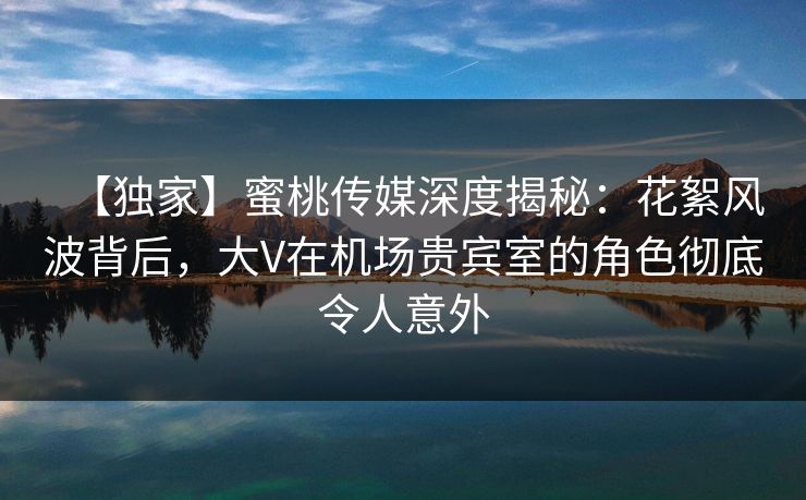 【独家】蜜桃传媒深度揭秘：花絮风波背后，大V在机场贵宾室的角色彻底令人意外