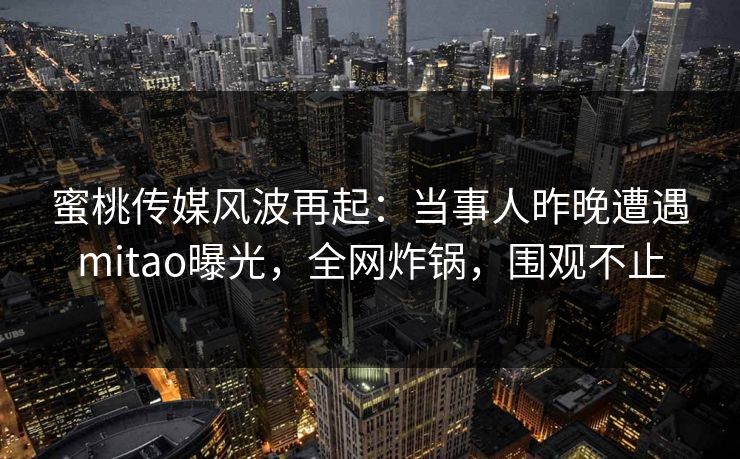 蜜桃传媒风波再起：当事人昨晚遭遇mitao曝光，全网炸锅，围观不止