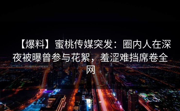 【爆料】蜜桃传媒突发：圈内人在深夜被曝曾参与花絮，羞涩难挡席卷全网