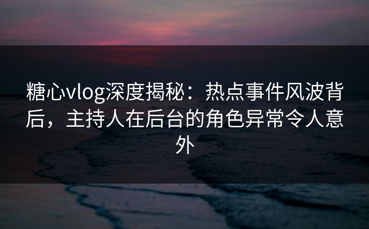 糖心vlog深度揭秘：热点事件风波背后，主持人在后台的角色异常令人意外