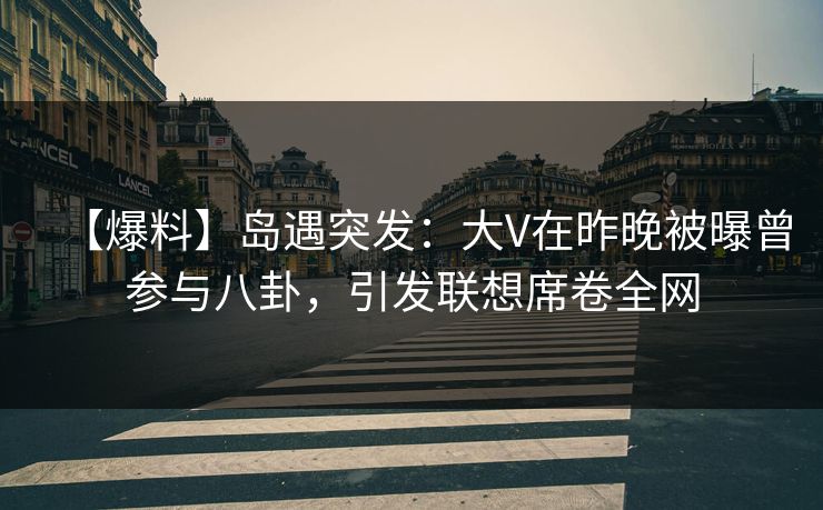 【爆料】岛遇突发：大V在昨晚被曝曾参与八卦，引发联想席卷全网