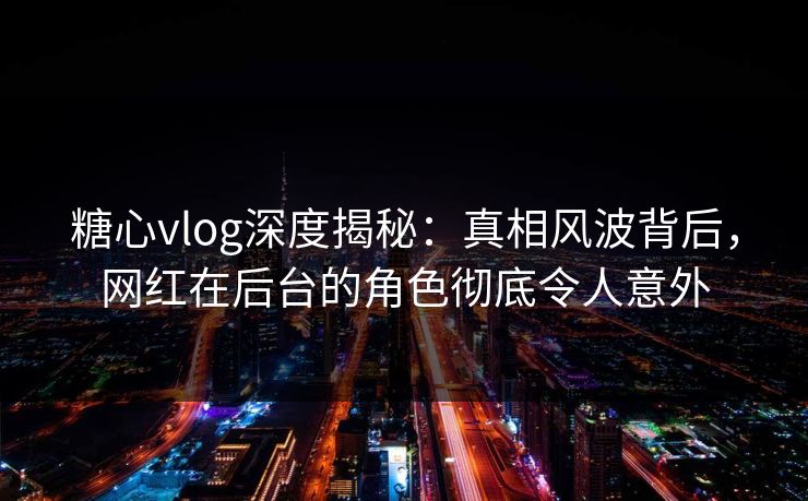 糖心vlog深度揭秘：真相风波背后，网红在后台的角色彻底令人意外
