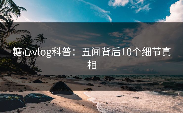 糖心vlog科普：丑闻背后10个细节真相