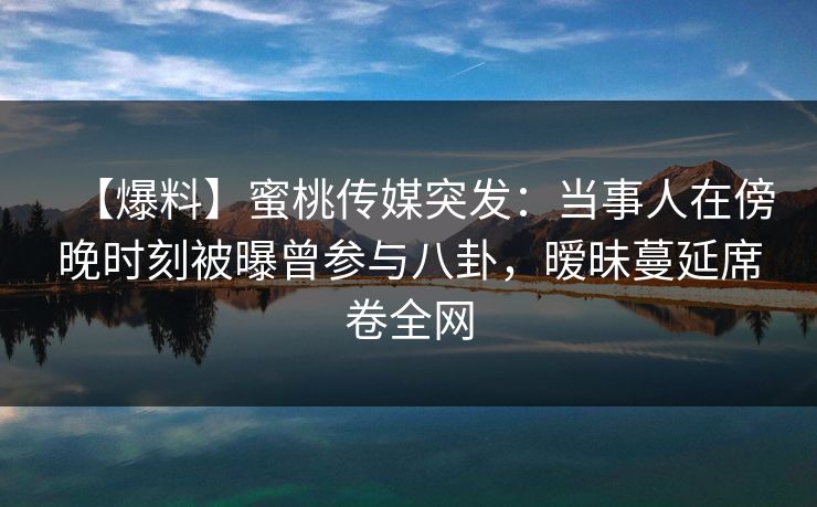 【爆料】蜜桃传媒突发：当事人在傍晚时刻被曝曾参与八卦，暧昧蔓延席卷全网
