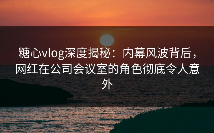 糖心vlog深度揭秘：内幕风波背后，网红在公司会议室的角色彻底令人意外