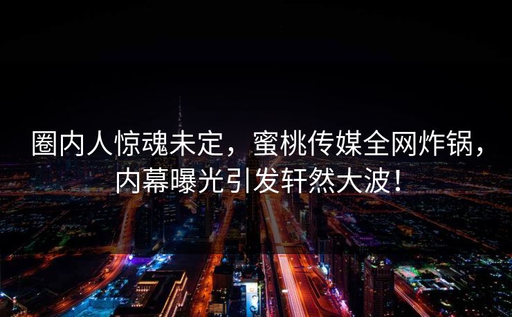 圈内人惊魂未定，蜜桃传媒全网炸锅，内幕曝光引发轩然大波！