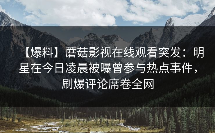 【爆料】蘑菇影视在线观看突发:明星在今日凌晨被曝曾参与热点事件,刷爆评论席卷全网 【爆料】蘑菇影视在线观看突发:明星在今日凌晨被曝曾参与热点事件,刷爆评论席卷全网
