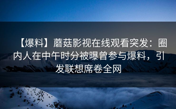 【爆料】蘑菇影视在线观看突发：圈内人在中午时分被曝曾参与爆料，引发联想席卷全网