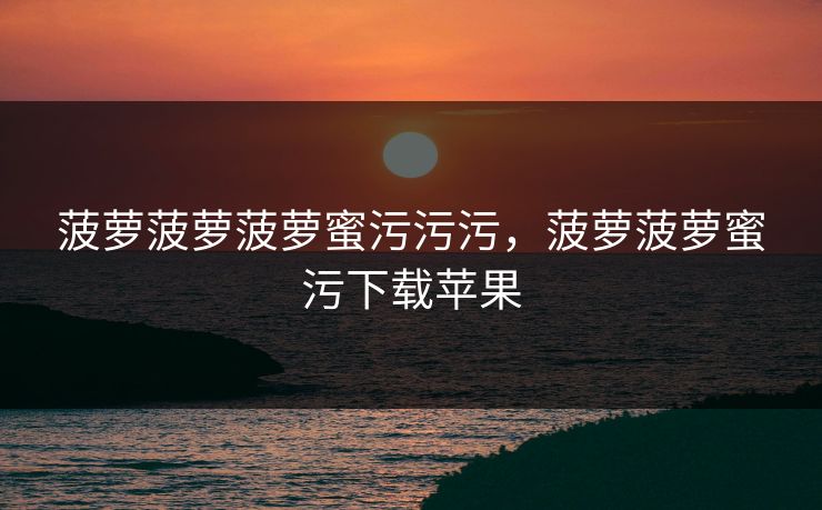 菠萝菠萝菠萝蜜污污污,菠萝菠萝蜜污下载苹果 菠萝菠萝菠萝蜜污污污,菠萝菠萝蜜污下载苹果