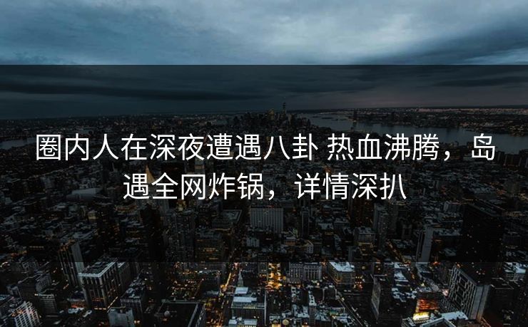 圈内人在深夜遭遇八卦 热血沸腾，岛遇全网炸锅，详情深扒
