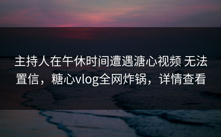 主持人在午休时间遭遇溏心视频 无法置信，糖心vlog全网炸锅，详情查看