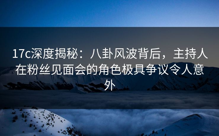 17c深度揭秘：八卦风波背后，主持人在粉丝见面会的角色极具争议令人意外