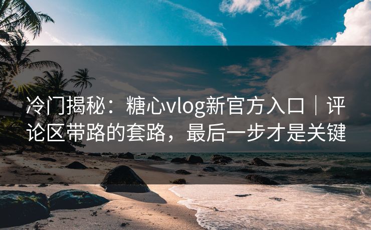 冷门揭秘：糖心vlog新官方入口｜评论区带路的套路，最后一步才是关键