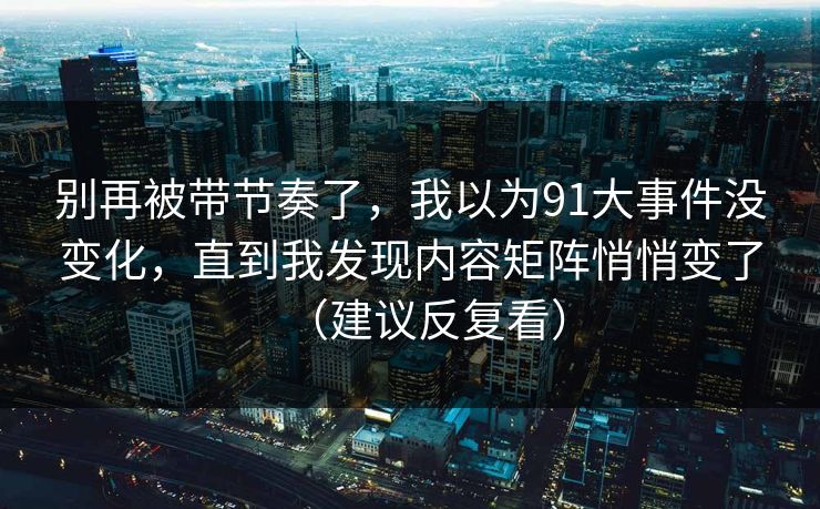 别再被带节奏了，我以为91大事件没变化，直到我发现内容矩阵悄悄变了（建议反复看）