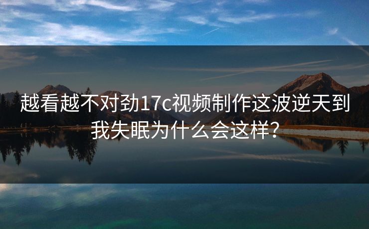 越看越不对劲17c视频制作这波逆天到我失眠为什么会这样？